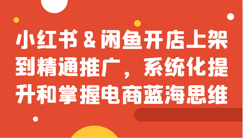 小红书&闲鱼开店上架到精通推广，系统化提升和掌握电商蓝海思维网赚项目-副业赚钱-互联网创业-资源整合久久网创网